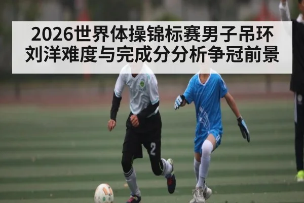 2026世界体操锦标赛男子吊环刘洋难度与完成分分析争冠前景
