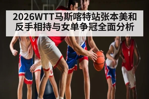 2026WTT马斯喀特站张本美和反手相持与女单争冠全面分析
