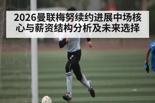 2026曼联梅努续约进展中场核心与薪资结构分析及未来选择