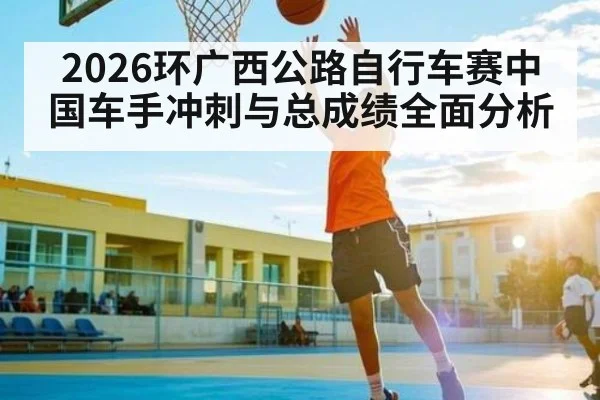 2026环广西公路自行车赛中国车手冲刺与总成绩全面分析