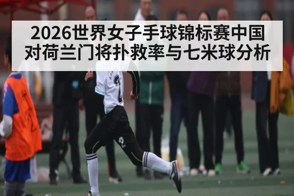 2026世界女子手球锦标赛中国对荷兰门将扑救率与七米球分析